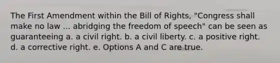 The First Amendment within the Bill of Rights, "Congress shall make no law ... abridging the freedom of speech" can be seen as guaranteeing a. a civil right. b. a civil liberty. c. a positive right. d. a corrective right. e. Options A and C are true.