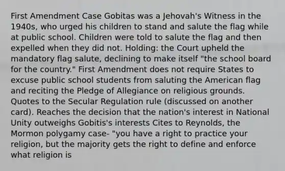 First Amendment Case Gobitas was a Jehovah's Witness in the 1940s, who urged his children to stand and salute the flag while at public school. Children were told to salute the flag and then expelled when they did not. Holding: the Court upheld the mandatory flag salute, declining to make itself "the school board for the country." First Amendment does not require States to excuse public school students from saluting the American flag and reciting the Pledge of Allegiance on religious grounds. Quotes to the Secular Regulation rule (discussed on another card). Reaches the decision that the nation's interest in National Unity outweighs Gobitis's interests Cites to Reynolds, the Mormon polygamy case- "you have a right to practice your religion, but the majority gets the right to define and enforce what religion is