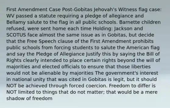 First Amendment Case Post-Gobitas Jehovah's Witness flag case: WV passed a statute requiring a pledge of allegiance and Bellamy salute to the flag in all public schools. Barnette children refused, were sent home each time Holding: Jackson and SCOTUS face almost the same issue as in Gobitas, but decide that the Free Speech clause of the First Amendment prohibits public schools from forcing students to salute the American flag and say the Pledge of Allegiance Justify this by saying the Bill of Rights clearly intended to place certain rights beyond the will of majorities and elected officials to ensure that those liberties would not be alienable by majorities The government's interest in national unity that was cited in Gobitas is legit, but it should NOT be achieved through forced coercion. Freedom to differ is NOT limited to things that do not matter; that would be a mere shadow of freedom