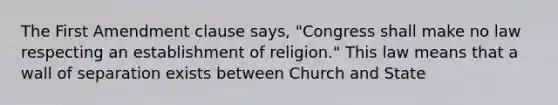 The First Amendment clause says, "Congress shall make no law respecting an establishment of religion." This law means that a wall of separation exists between Church and State