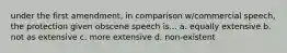 under the first amendment, in comparison w/commercial speech, the protection given obscene speech is... a. equally extensive b. not as extensive c. more extensive d. non-existent