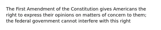 The First Amendment of the Constitution gives Americans the right to express their opinions on matters of concern to them; the federal government cannot interfere with this right