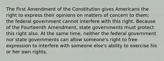 The First Amendment of the Constitution gives Americans the right to express their opinions on matters of concern to them; the federal government cannot interfere with this right. Because of the Fourteenth Amendment, <a href='https://www.questionai.com/knowledge/kktWZGE8l3-state-governments' class='anchor-knowledge'>state governments</a> must protect this right also. At the same time, neither the federal government nor state governments can allow someone's right to free expression to interfere with someone else's ability to exercise his or her own rights.