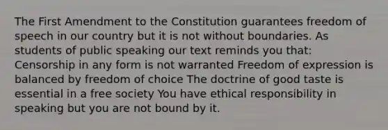 The First Amendment to the Constitution guarantees freedom of speech in our country but it is not without boundaries. As students of public speaking our text reminds you that: Censorship in any form is not warranted Freedom of expression is balanced by freedom of choice The doctrine of good taste is essential in a free society You have ethical responsibility in speaking but you are not bound by it.