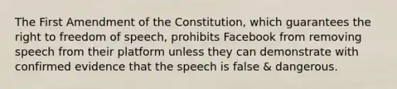 The First Amendment of the Constitution, which guarantees the right to freedom of speech, prohibits Facebook from removing speech from their platform unless they can demonstrate with confirmed evidence that the speech is false & dangerous.