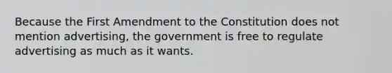 Because the First Amendment to the Constitution does not mention advertising, the government is free to regulate advertising as much as it wants.