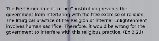 The First Amendment to the Constitution prevents the government from interfering with the free exercise of religion. The liturgical practice of the Religion of Internal Enlightenment involves human sacrifice. Therefore, it would be wrong for the government to interfere with this religious practice. (Ex.3.2.i)