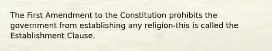 The First Amendment to the Constitution prohibits the government from establishing any religion-this is called the Establishment Clause.