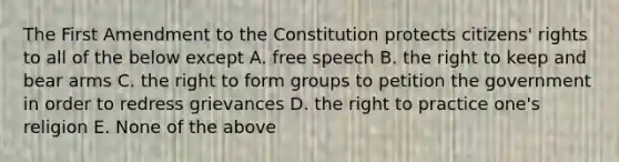 The First Amendment to the Constitution protects citizens' rights to all of the below except A. free speech B. the right to keep and bear arms C. the right to form groups to petition the government in order to redress grievances D. the right to practice one's religion E. None of the above