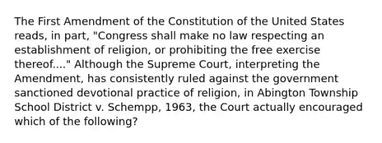 The First Amendment of the Constitution of the United States reads, in part, "Congress shall make no law respecting an establishment of religion, or prohibiting the free exercise thereof...." Although the Supreme Court, interpreting the Amendment, has consistently ruled against the government sanctioned devotional practice of religion, in Abington Township School District v. Schempp, 1963, the Court actually encouraged which of the following?