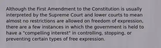 Although the First Amendment to the Constitution is usually interpreted by the Supreme Court and lower courts to mean almost no restrictions are allowed on freedom of expression, there are a few instances in which the government is held to have a "compelling interest" in controlling, stopping, or preventing certain types of free expression.