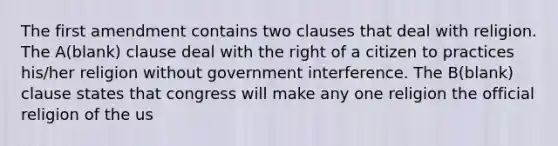 The first amendment contains two clauses that deal with religion. The A(blank) clause deal with the right of a citizen to practices his/her religion without government interference. The B(blank) clause states that congress will make any one religion the official religion of the us