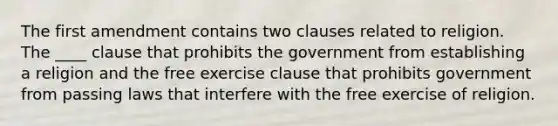 The first amendment contains two clauses related to religion. The ____ clause that prohibits the government from establishing a religion and the <a href='https://www.questionai.com/knowledge/kD4FAEagII-free-exercise-clause' class='anchor-knowledge'>free exercise clause</a> that prohibits government from passing laws that interfere with the free exercise of religion.