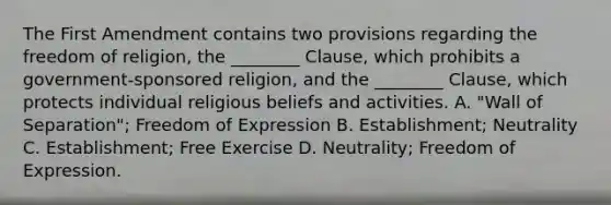 The First Amendment contains two provisions regarding the freedom of religion, the ________ Clause, which prohibits a government-sponsored religion, and the ________ Clause, which protects individual religious beliefs and activities. A. "Wall of Separation"; Freedom of Expression B. Establishment; Neutrality C. Establishment; Free Exercise D. Neutrality; Freedom of Expression.