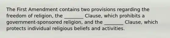 The First Amendment contains two provisions regarding the freedom of religion, the ________ Clause, which prohibits a government-sponsored religion, and the ________ Clause, which protects individual religious beliefs and activities.