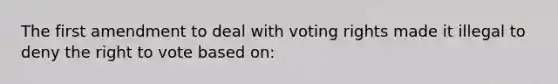 The first amendment to deal with voting rights made it illegal to deny the right to vote based on: