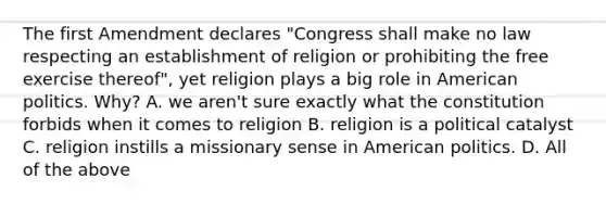 The first Amendment declares "Congress shall make no law respecting an establishment of religion or prohibiting the free exercise thereof", yet religion plays a big role in American politics. Why? A. we aren't sure exactly what the constitution forbids when it comes to religion B. religion is a political catalyst C. religion instills a missionary sense in American politics. D. All of the above