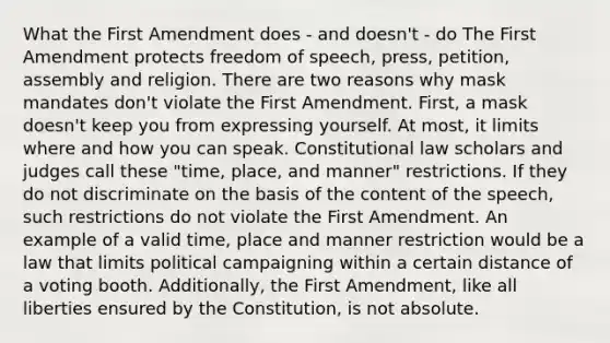 What the First Amendment does - and doesn't - do The First Amendment protects freedom of speech, press, petition, assembly and religion. There are two reasons why mask mandates don't violate the First Amendment. First, a mask doesn't keep you from expressing yourself. At most, it limits where and how you can speak. Constitutional law scholars and judges call these "time, place, and manner" restrictions. If they do not discriminate on the basis of the content of the speech, such restrictions do not violate the First Amendment. An example of a valid time, place and manner restriction would be a law that limits political campaigning within a certain distance of a voting booth. Additionally, the First Amendment, like all liberties ensured by the Constitution, is not absolute.