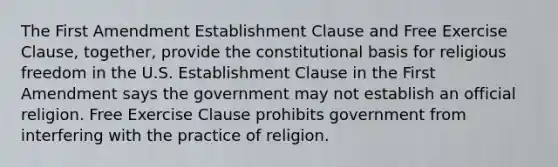 The First Amendment Establishment Clause and Free Exercise Clause, together, provide the constitutional basis for religious freedom in the U.S. Establishment Clause in the First Amendment says the government may not establish an official religion. Free Exercise Clause prohibits government from interfering with the practice of religion.