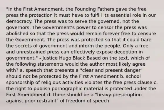 "In the First Amendment, the Founding Fathers gave the free press the protection it must have to fulfill its essential role in our democracy. The press was to serve the governed, not the governors. The Government's power to censor the press was abolished so that the press would remain forever free to censure the Government. The press was protected so that it could bare the secrets of government and inform the people. Only a free and unrestrained press can effectively expose deception in government." - Justice Hugo Black Based on the text, which of the following statements would the author most likely agree with? a. speech that presents a "clear and present danger" should not be protected by the First Amendment b. school sponsorship of religious activities violates the free press clause c. the right to publish pornographic material is protected under the First Amendment d. there should be a "heavy presumption against prior restraint" of freedom of speech