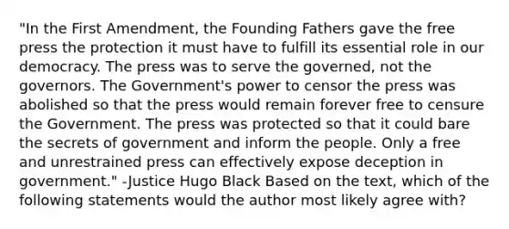 "In the First Amendment, the Founding Fathers gave the free press the protection it must have to fulfill its essential role in our democracy. The press was to serve the governed, not the governors. The Government's power to censor the press was abolished so that the press would remain forever free to censure the Government. The press was protected so that it could bare the secrets of government and inform the people. Only a free and unrestrained press can effectively expose deception in government." -Justice Hugo Black Based on the text, which of the following statements would the author most likely agree with?