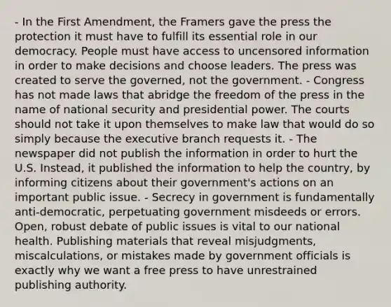 - In the First Amendment, the Framers gave the press the protection it must have to fulfill its essential role in our democracy. People must have access to uncensored information in order to make decisions and choose leaders. The press was created to serve the governed, not the government. - Congress has not made laws that abridge the freedom of the press in the name of national security and presidential power. The courts should not take it upon themselves to make law that would do so simply because the executive branch requests it. - The newspaper did not publish the information in order to hurt the U.S. Instead, it published the information to help the country, by informing citizens about their government's actions on an important public issue. - Secrecy in government is fundamentally anti-democratic, perpetuating government misdeeds or errors. Open, robust debate of public issues is vital to our national health. Publishing materials that reveal misjudgments, miscalculations, or mistakes made by government officials is exactly why we want a free press to have unrestrained publishing authority.