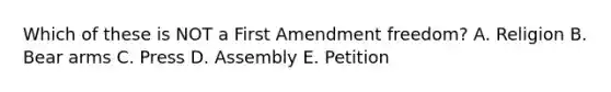 Which of these is NOT a First Amendment freedom? A. Religion B. Bear arms C. Press D. Assembly E. Petition