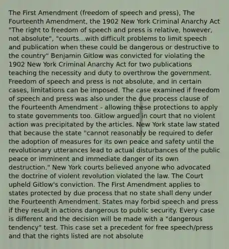 The First Amendment (freedom of speech and press), The Fourteenth Amendment, the 1902 New York Criminal Anarchy Act "The right to freedom of speech and press is relative, however, not absolute", "courts...with difficult problems to limit speech and publication when these could be dangerous or destructive to the country" Benjamin Gitlow was convicted for violating the 1902 New York Criminal Anarchy Act for two publications teaching the necessity and duty to overthrow the government. Freedom of speech and press is not absolute, and in certain cases, limitations can be imposed. The case examined if freedom of speech and press was also under the due process clause of the Fourteenth Amendment - allowing these protections to apply to state governments too. Gitlow argued in court that no violent action was precipitated by the articles. New York state law stated that because the state "cannot reasonably be required to defer the adoption of measures for its own peace and safety until the revolutionary utterances lead to actual disturbances of the public peace or imminent and immediate danger of its own destruction." New York courts believed anyone who advocated the doctrine of violent revolution violated the law. The Court upheld Gitlow's conviction. The First Amendment applies to states protected by due process that no state shall deny under the Fourteenth Amendment. States may forbid speech and press if they result in actions dangerous to public security. Every case is different and the decision will be made with a "dangerous tendency" test. This case set a precedent for free speech/press and that the rights listed are not absolute