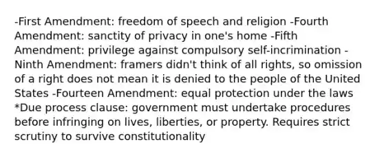 -First Amendment: freedom of speech and religion -Fourth Amendment: sanctity of privacy in one's home -Fifth Amendment: privilege against compulsory self-incrimination -Ninth Amendment: framers didn't think of all rights, so omission of a right does not mean it is denied to the people of the United States -Fourteen Amendment: equal protection under the laws *Due process clause: government must undertake procedures before infringing on lives, liberties, or property. Requires strict scrutiny to survive constitutionality