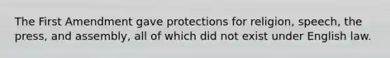 The First Amendment gave protections for religion, speech, the press, and assembly, all of which did not exist under English law.