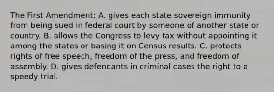 The First Amendment: A. gives each state sovereign immunity from being sued in federal court by someone of another state or country. B. allows the Congress to levy tax without appointing it among the states or basing it on Census results. C. protects rights of free speech, freedom of the press, and freedom of assembly. D. gives defendants in criminal cases the right to a speedy trial.