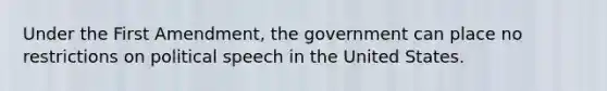 Under the First Amendment, the government can place no restrictions on political speech in the United States.