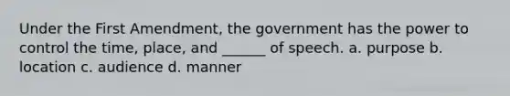 Under the First Amendment, the government has the power to control the time, place, and ______ of speech. a. purpose b. location c. audience d. manner