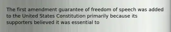 The first amendment guarantee of freedom of speech was added to the United States Constitution primarily because its supporters believed it was essential to