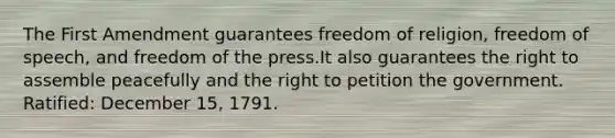 The First Amendment guarantees freedom of religion, freedom of speech, and freedom of the press.It also guarantees the right to assemble peacefully and the right to petition the government. Ratified: December 15, 1791.