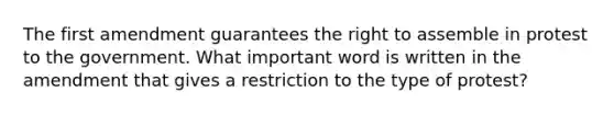 The first amendment guarantees the right to assemble in protest to the government. What important word is written in the amendment that gives a restriction to the type of protest?