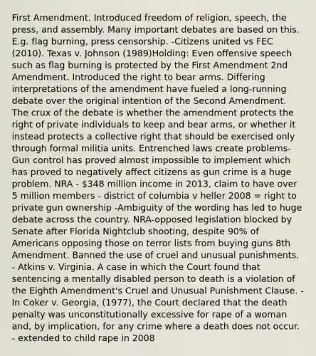 First Amendment. Introduced freedom of religion, speech, the press, and assembly. Many important debates are based on this. E.g. flag burning, press censorship. -Citizens united vs FEC (2010). Texas v. Johnson (1989)Holding: Even offensive speech such as flag burning is protected by the First Amendment 2nd Amendment. Introduced the right to bear arms. Differing interpretations of the amendment have fueled a long-running debate over the original intention of the Second Amendment. The crux of the debate is whether the amendment protects the right of private individuals to keep and bear arms, or whether it instead protects a collective right that should be exercised only through formal militia units. Entrenched laws create problems- Gun control has proved almost impossible to implement which has proved to negatively affect citizens as gun crime is a huge problem. NRA - 348 million income in 2013, claim to have over 5 million members - district of columbia v heller 2008 = right to private gun ownership -Ambiguity of the wording has led to huge debate across the country. NRA-opposed legislation blocked by Senate after Florida Nightclub shooting, despite 90% of Americans opposing those on terror lists from buying guns 8th Amendment. Banned the use of cruel and unusual punishments. - Atkins v. Virginia. A case in which the Court found that sentencing a mentally disabled person to death is a violation of the Eighth Amendment's Cruel and Unusual Punishment Clause. - In Coker v. Georgia, (1977), the Court declared that the death penalty was unconstitutionally excessive for rape of a woman and, by implication, for any crime where a death does not occur. - extended to child rape in 2008