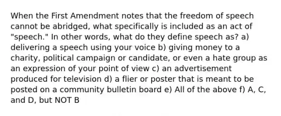 When the First Amendment notes that the freedom of speech cannot be abridged, what specifically is included as an act of "speech." In other words, what do they define speech as? a) delivering a speech using your voice b) giving money to a charity, political campaign or candidate, or even a hate group as an expression of your point of view c) an advertisement produced for television d) a flier or poster that is meant to be posted on a community bulletin board e) All of the above f) A, C, and D, but NOT B