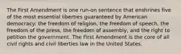 The First Amendment is one run-on sentence that enshrines five of the most essential liberties guaranteed by American democracy: the freedom of religion, the freedom of speech, the freedom of the press, the freedom of assembly, and the right to petition the government. The First Amendment is the core of all civil rights and civil liberties law in the United States.