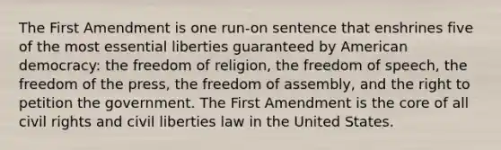 The First Amendment is one run-on sentence that enshrines five of the most essential liberties guaranteed by American democracy: the freedom of religion, the freedom of speech, the freedom of the press, the freedom of assembly, and the right to petition the government. The First Amendment is the core of all civil rights and civil liberties law in the United States.