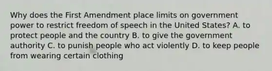 Why does the First Amendment place limits on government power to restrict freedom of speech in the United States? A. to protect people and the country B. to give the government authority C. to punish people who act violently D. to keep people from wearing certain clothing