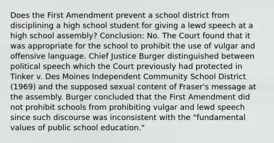 Does the First Amendment prevent a school district from disciplining a high school student for giving a lewd speech at a high school assembly? Conclusion: No. The Court found that it was appropriate for the school to prohibit the use of vulgar and offensive language. Chief Justice Burger distinguished between political speech which the Court previously had protected in Tinker v. Des Moines Independent Community School District (1969) and the supposed sexual content of Fraser's message at the assembly. Burger concluded that the First Amendment did not prohibit schools from prohibiting vulgar and lewd speech since such discourse was inconsistent with the "fundamental values of public school education."