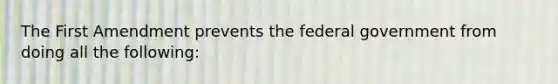 The First Amendment prevents the federal government from doing all the following: