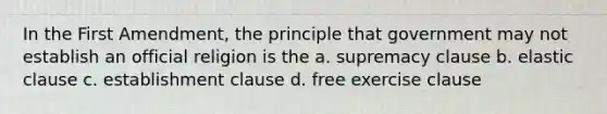 In the First Amendment, the principle that government may not establish an official religion is the a. supremacy clause b. elastic clause c. establishment clause d. free exercise clause