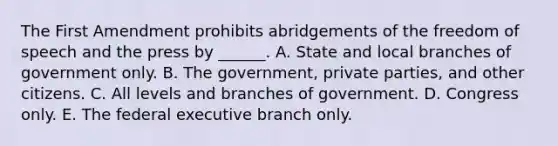 The First Amendment prohibits abridgements of the freedom of speech and the press by ______. A. State and local branches of government only. B. The government, private parties, and other citizens. C. All levels and branches of government. D. Congress only. E. The federal executive branch only.