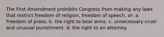 The First Amendment prohibits Congress from making any laws that restrict freedom of religion, freedom of speech, or: a. Freedom of press. b. the right to bear arms. c. unnecessary cruel and unusual punishment. d. the right to an attorney.