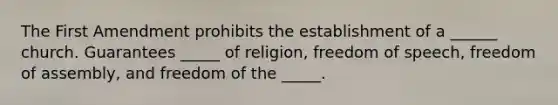 The First Amendment prohibits the establishment of a ______ church. Guarantees _____ of religion, freedom of speech, freedom of assembly, and freedom of the _____.