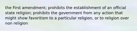 the First amendment; prohibits the establishment of an official state religion; prohibits the government from any action that might show favoritism to a particular religion, or to religion over non religion