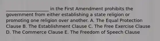 ​___________________ in the First Amendment prohibits the government from either establishing a state religion or promoting one religion over another. A. The Equal Protection Clause B. The Establishment Clause C. The Free Exercise Clause D. The Commerce Clause E. The Freedom of Speech Clause