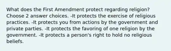 What does the First Amendment protect regarding religion? Choose 2 answer choices. -It protects the exercise of religious practices. -It protects you from actions by the government and private parties. -It protects the favoring of one religion by the government. -It protects a person's right to hold no religious beliefs.